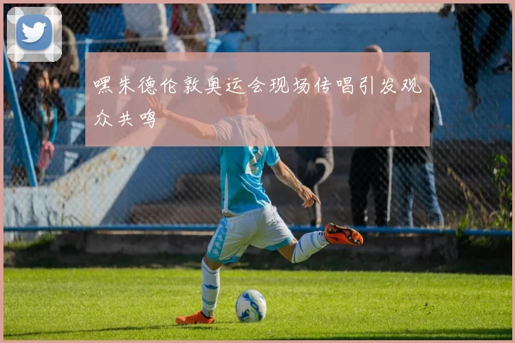 嘿朱德伦敦奥运会现场传唱引发观众共鸣