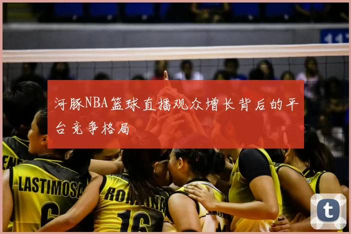 河豚NBA篮球直播观众增长背后的平台竞争格局