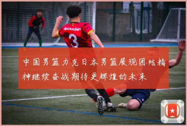 中国男篮力克日本男篮展现团结精神继续奋战期待更辉煌的未来