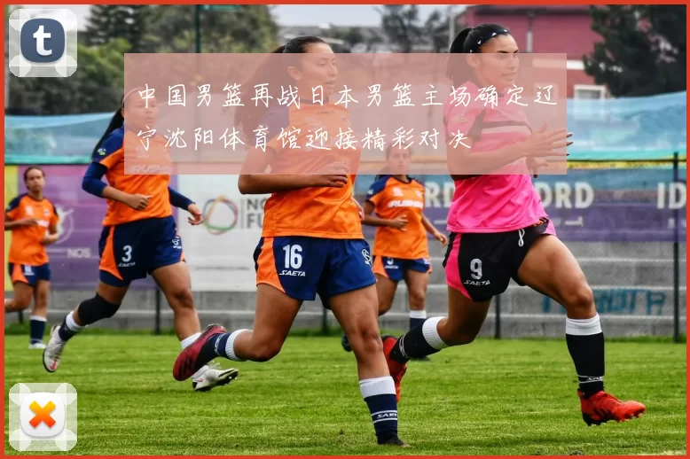 中国男篮再战日本男篮主场确定辽宁沈阳体育馆迎接精彩对决