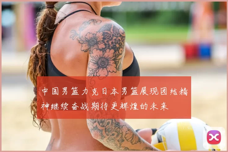 中国男篮力克日本男篮展现团结精神继续奋战期待更辉煌的未来