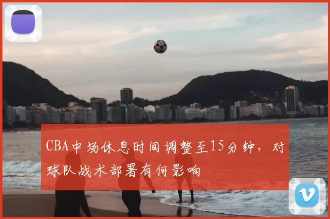 CBA中场休息时间调整至15分钟,对球队战术部署有何影响