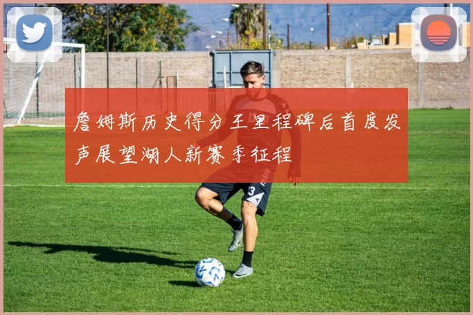 詹姆斯历史得分王里程碑后首度发声展望湖人新赛季征程