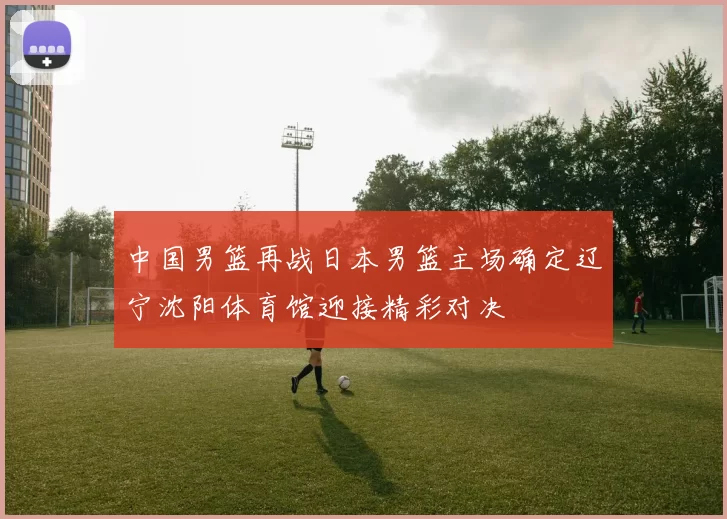 中国男篮再战日本男篮主场确定辽宁沈阳体育馆迎接精彩对决