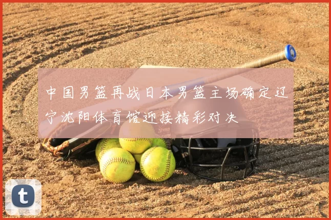 中国男篮再战日本男篮主场确定辽宁沈阳体育馆迎接精彩对决