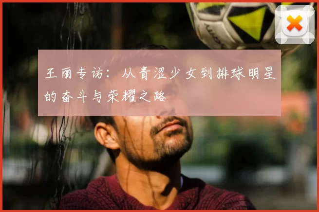王丽专访：从青涩少女到排球明星的奋斗与荣耀之路