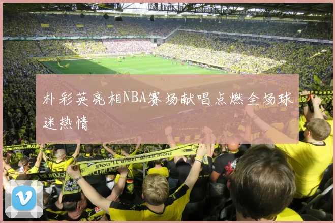 朴彩英亮相NBA赛场献唱点燃全场球迷热情