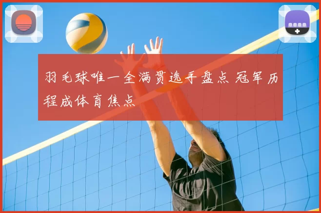 羽毛球唯一全满贯选手盘点 冠军历程成体育焦点