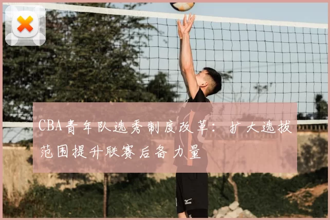 CBA青年队选秀制度改革：扩大选拔范围提升联赛后备力量
