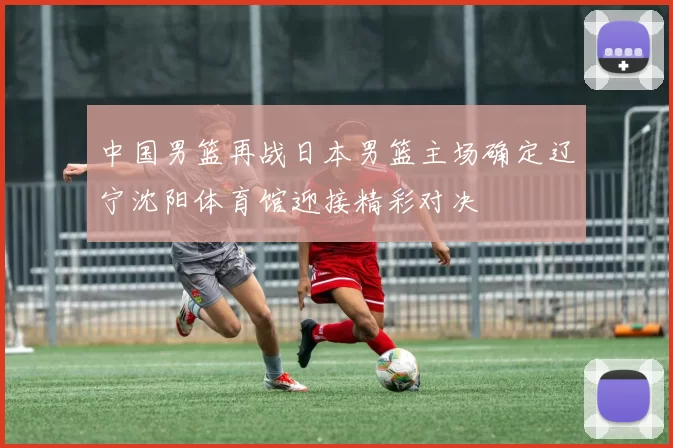 中国男篮再战日本男篮主场确定辽宁沈阳体育馆迎接精彩对决