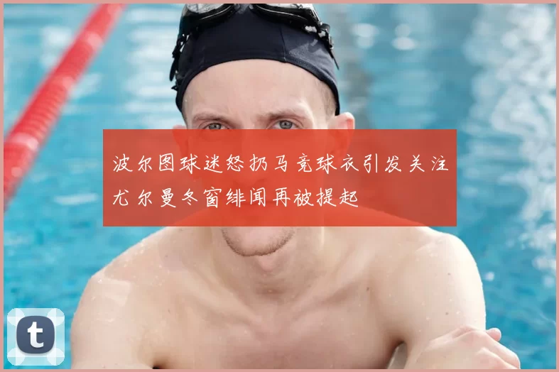 波尔图球迷怒扔马竞球衣引发关注尤尔曼冬窗绯闻再被提起
