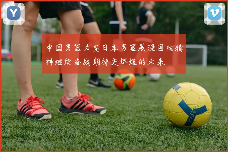 中国男篮力克日本男篮展现团结精神继续奋战期待更辉煌的未来
