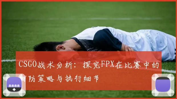 CSGO战术分析：探究FPX在比赛中的盯防策略与执行细节