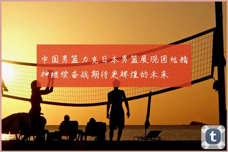 中国男篮力克日本男篮展现团结精神继续奋战期待更辉煌的未来