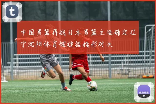 中国男篮再战日本男篮主场确定辽宁沈阳体育馆迎接精彩对决
