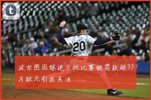 波尔图因球迷干扰比赛被罚款超35万欧元引发关注