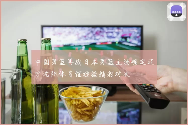 中国男篮再战日本男篮主场确定辽宁沈阳体育馆迎接精彩对决