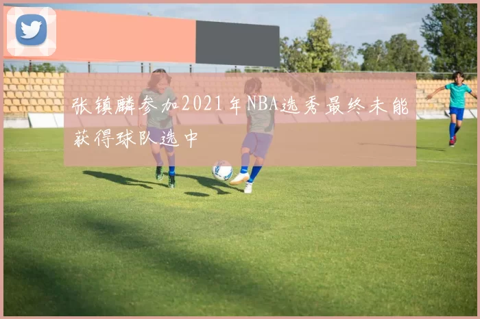 张镇麟参加2021年NBA选秀最终未能获得球队选中