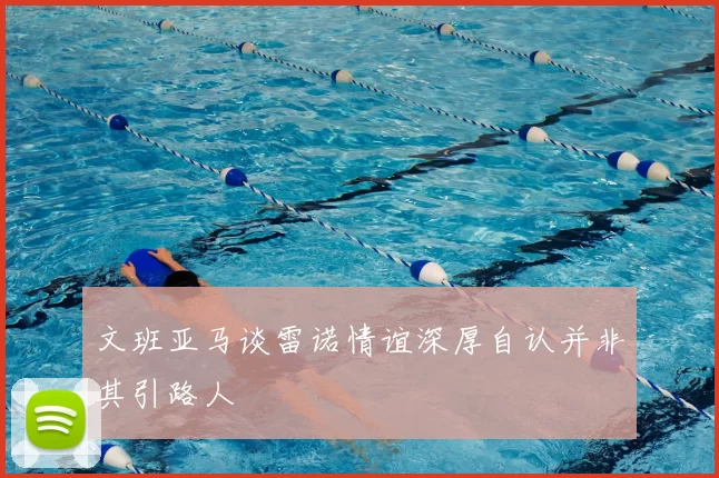 文班亚马谈雷诺情谊深厚自认并非其引路人