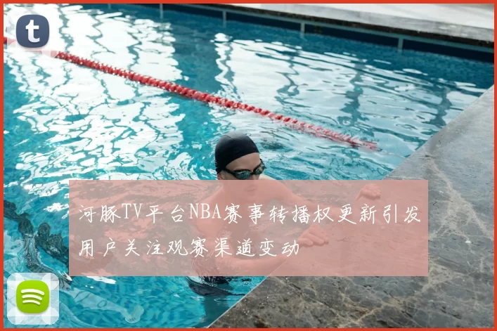 河豚TV平台NBA赛事转播权更新引发用户关注观赛渠道变动