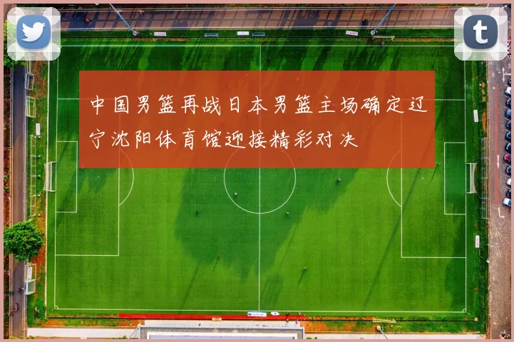 中国男篮再战日本男篮主场确定辽宁沈阳体育馆迎接精彩对决