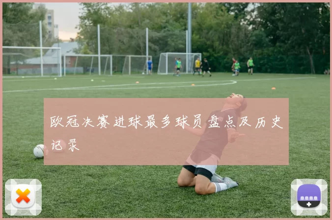 欧冠决赛进球最多球员盘点及历史记录