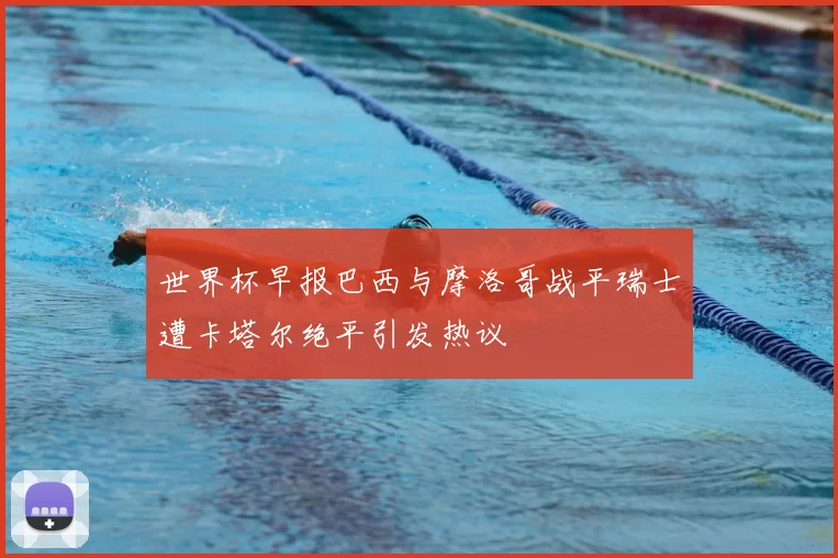 世界杯早报巴西与摩洛哥战平瑞士遭卡塔尔绝平引发热议