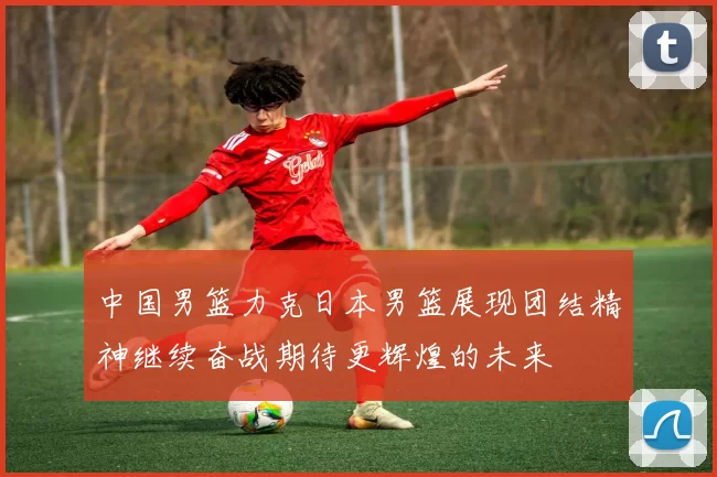 中国男篮力克日本男篮展现团结精神继续奋战期待更辉煌的未来