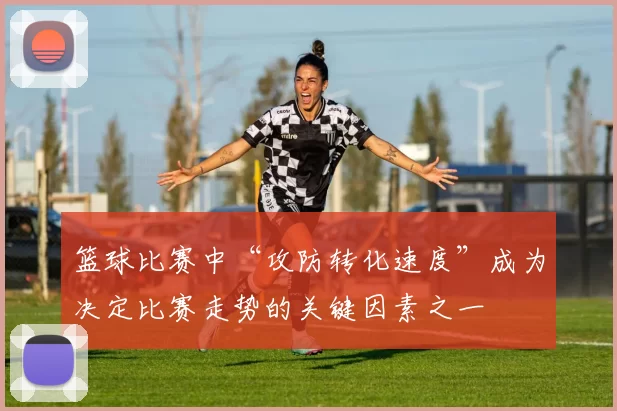 篮球比赛中“攻防转化速度”成为决定比赛走势的关键因素之一