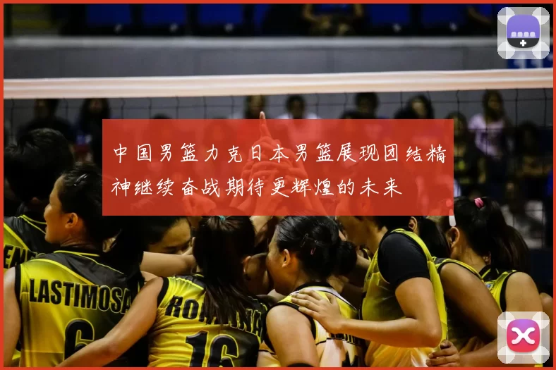 中国男篮力克日本男篮展现团结精神继续奋战期待更辉煌的未来