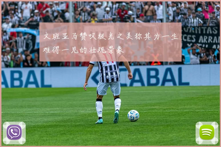文班亚马赞叹极光之美称其为一生难得一见的壮观景象