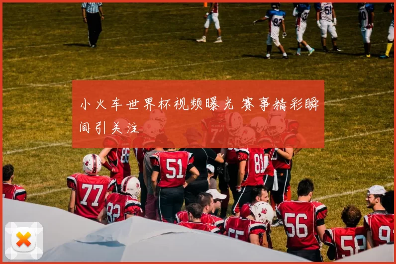 小火车世界杯视频曝光 赛事精彩瞬间引关注