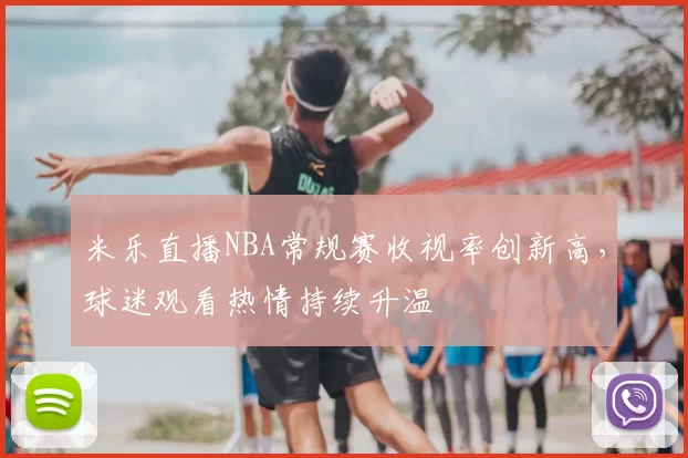 米乐直播NBA常规赛收视率创新高,球迷观看热情持续升温