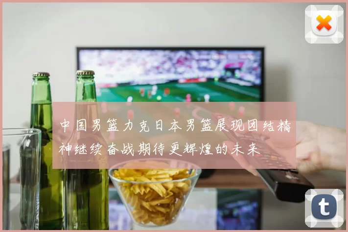 中国男篮力克日本男篮展现团结精神继续奋战期待更辉煌的未来