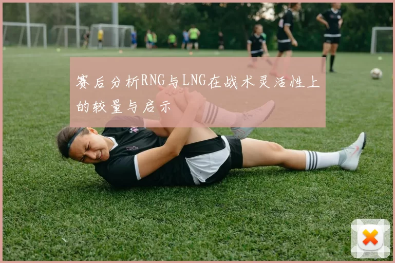 赛后分析RNG与LNG在战术灵活性上的较量与启示