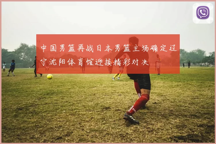 中国男篮再战日本男篮主场确定辽宁沈阳体育馆迎接精彩对决