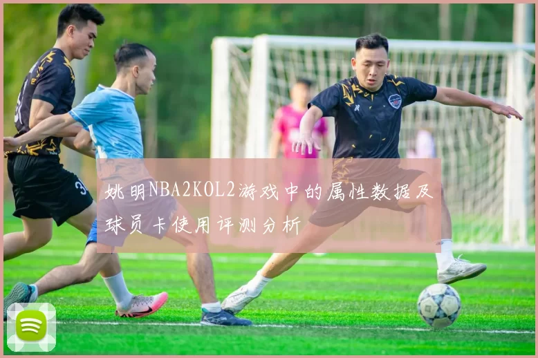姚明NBA2KOL2游戏中的属性数据及球员卡使用评测分析