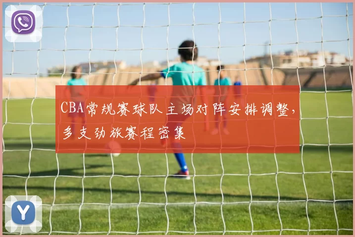 CBA常规赛球队主场对阵安排调整，多支劲旅赛程密集