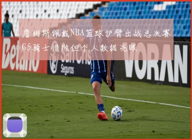 詹姆斯佩戴NBA篮球护臂出战总决赛G5骑士惜败但个人数据亮眼
