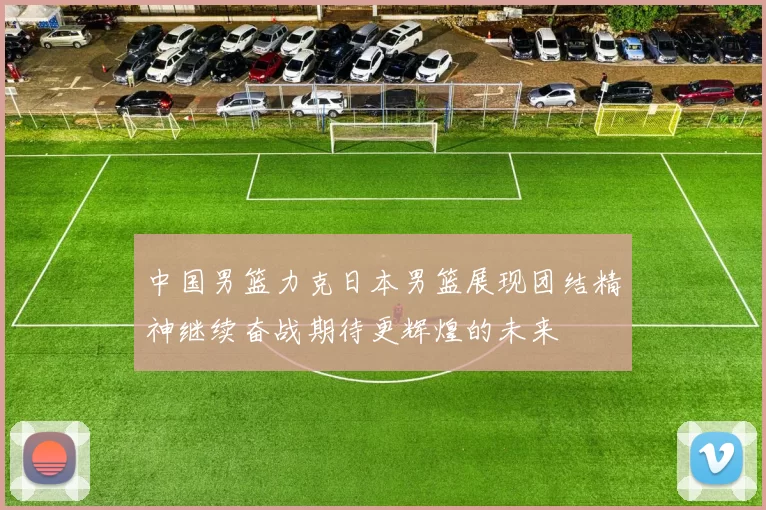 中国男篮力克日本男篮展现团结精神继续奋战期待更辉煌的未来