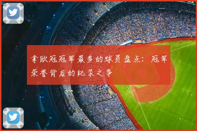 拿欧冠冠军最多的球员盘点：冠军荣誉背后的纪录之争