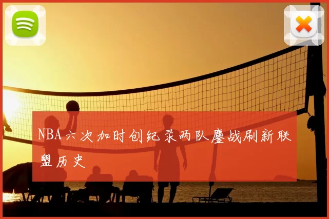 NBA六次加时创纪录两队鏖战刷新联盟历史