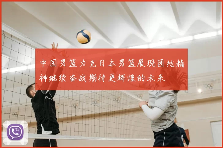 中国男篮力克日本男篮展现团结精神继续奋战期待更辉煌的未来