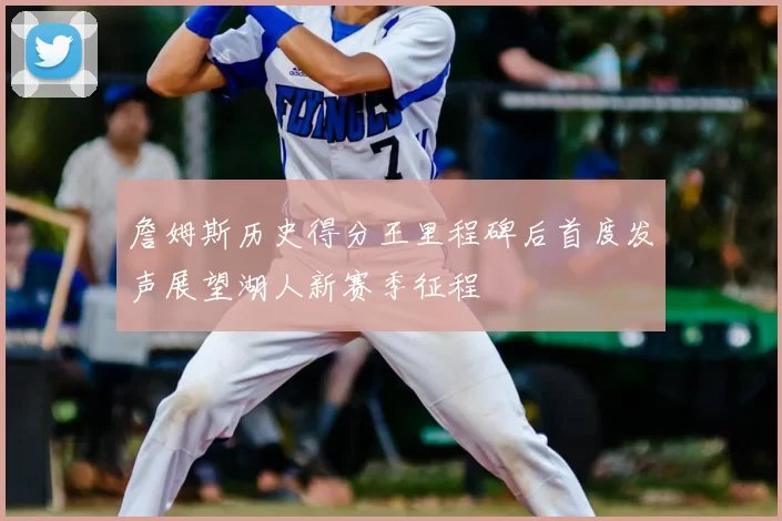 詹姆斯历史得分王里程碑后首度发声展望湖人新赛季征程