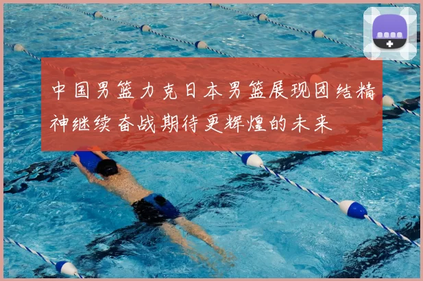 中国男篮力克日本男篮展现团结精神继续奋战期待更辉煌的未来