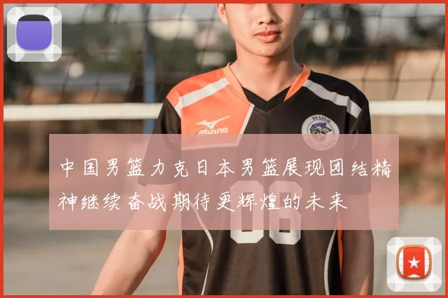 中国男篮力克日本男篮展现团结精神继续奋战期待更辉煌的未来
