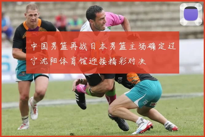 中国男篮再战日本男篮主场确定辽宁沈阳体育馆迎接精彩对决