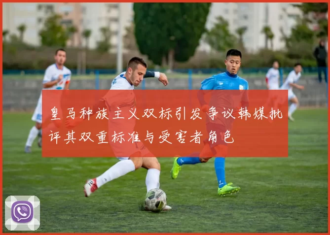 皇马种族主义双标引发争议韩媒批评其双重标准与受害者角色