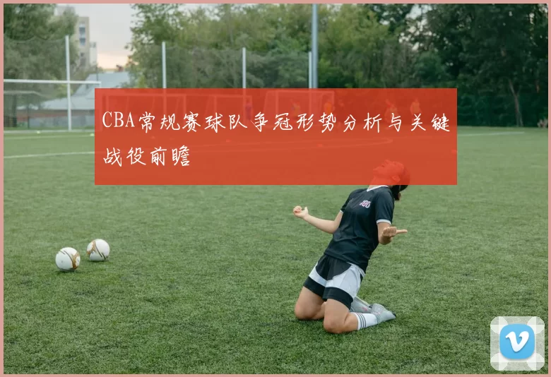 CBA常规赛球队争冠形势分析与关键战役前瞻