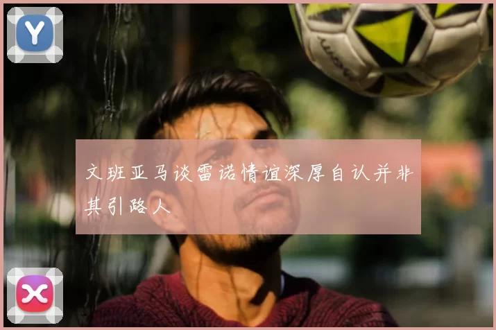 文班亚马谈雷诺情谊深厚自认并非其引路人